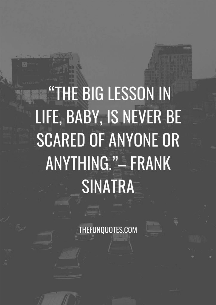 “The big lesson in life, baby, is never be scared of anyone or anything.”– Frank Sinatra